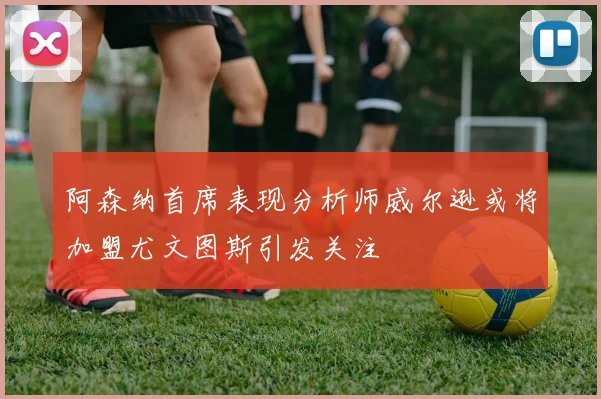 阿森纳首席表现分析师威尔逊或将加盟尤文图斯引发关注