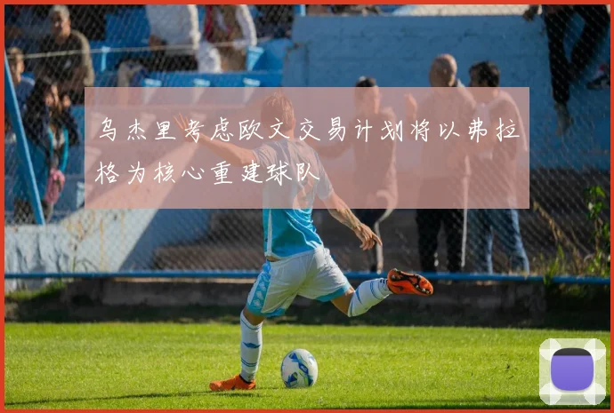 乌杰里考虑欧文交易计划将以弗拉格为核心重建球队