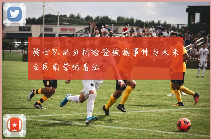 骑士队记分析哈登被捕事件与未来合同前景的看法