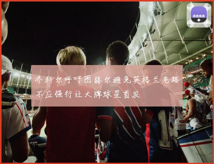 乔科尔呼吁图赫尔避免英格兰老路不应强行让大牌球星首发