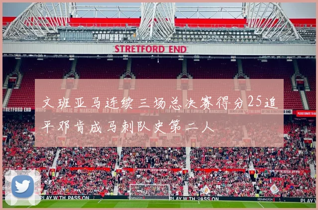 文班亚马连续三场总决赛得分25追平邓肯成马刺队史第二人