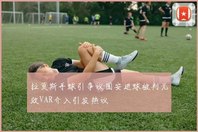 拉莫斯手球引争议国安进球被判无效VAR介入引发热议