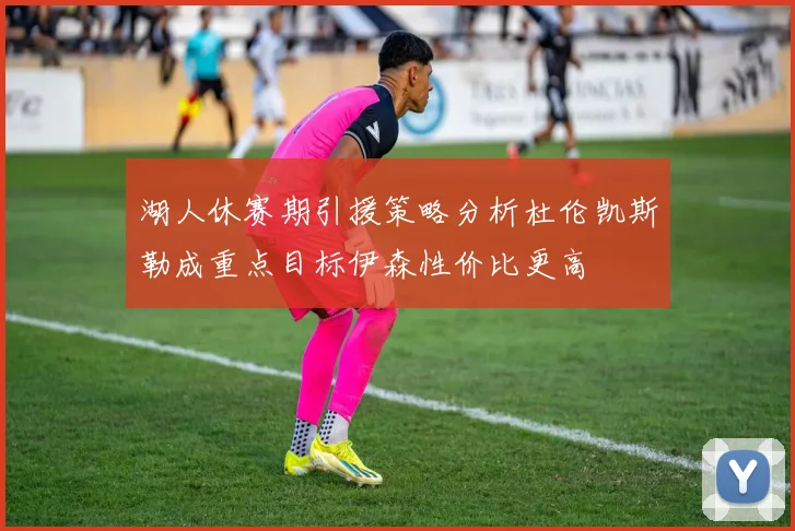 湖人休赛期引援策略分析杜伦凯斯勒成重点目标伊森性价比更高