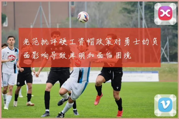 老范批评硬工资帽政策对勇士的负面影响导致库明加面临困境
