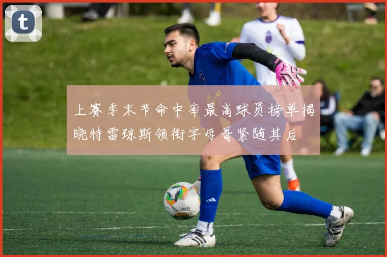 上赛季末节命中率最高球员榜单揭晓特雷琼斯领衔字母哥紧随其后