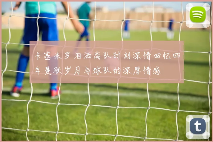 卡塞米罗泪洒离队时刻深情回忆四年曼联岁月与球队的深厚情感
