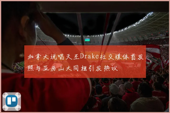 加拿大说唱天王Drake社交媒体首发照与亚历山大同框引发热议