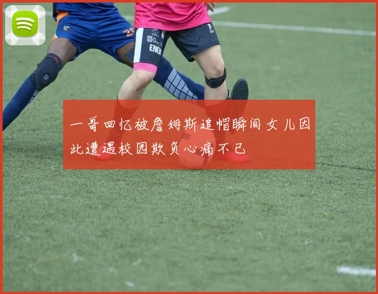 一哥回忆被詹姆斯追帽瞬间女儿因此遭遇校园欺负心痛不已