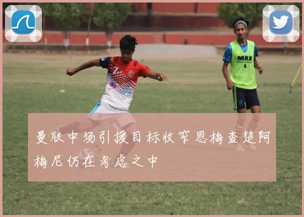曼联中场引援目标收窄恩梅查楚阿梅尼仍在考虑之中