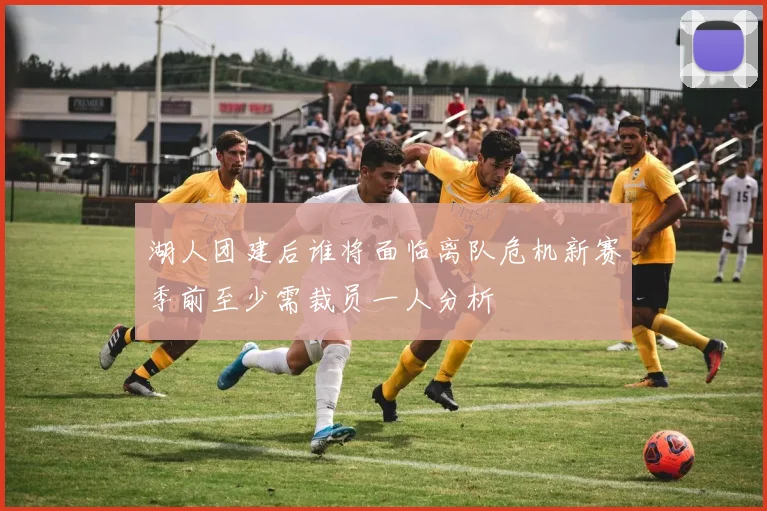 湖人团建后谁将面临离队危机新赛季前至少需裁员一人分析