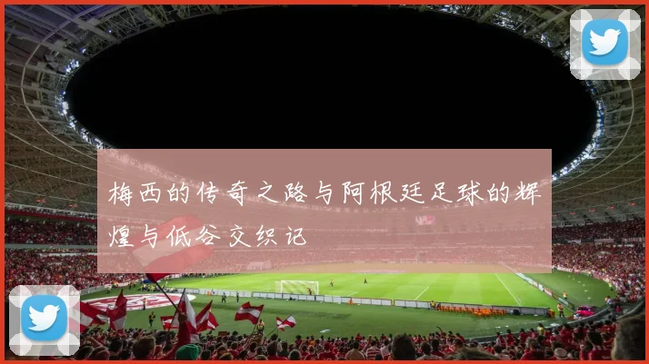 梅西的传奇之路与阿根廷足球的辉煌与低谷交织记