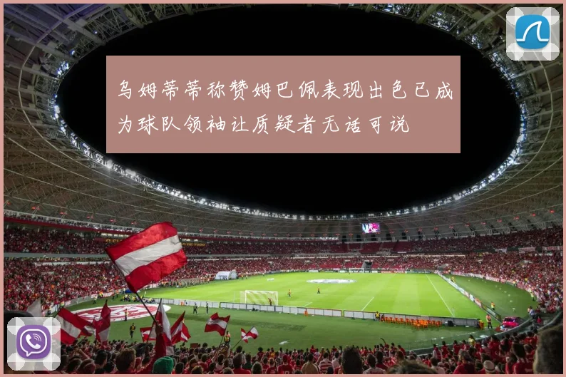 乌姆蒂蒂称赞姆巴佩表现出色已成为球队领袖让质疑者无话可说
