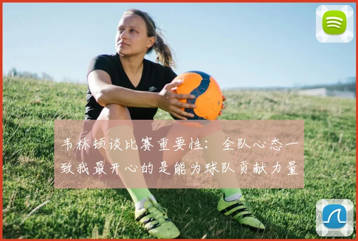 韦林顿谈比赛重要性：全队心态一致我最开心的是能为球队贡献力量